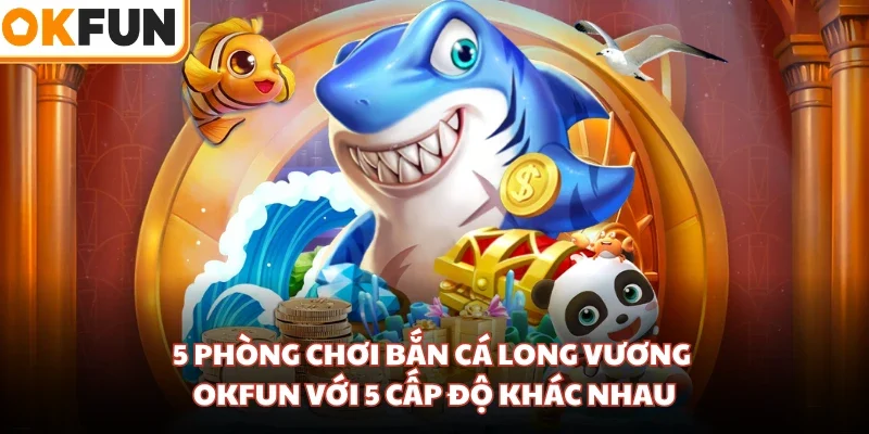 5 phòng chơi bắn cá Long Vương OKFUN với 5 cấp độ khác nhau